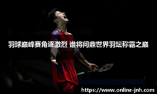 羽球巅峰赛角逐激烈 谁将问鼎世界羽坛称霸之巅